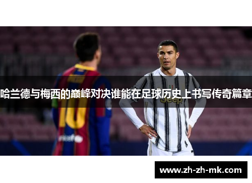 哈兰德与梅西的巅峰对决谁能在足球历史上书写传奇篇章